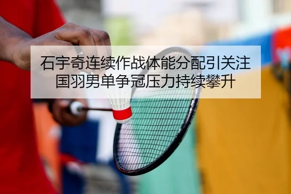 石宇奇连续作战体能分配引关注 国羽男单争冠压力持续攀升